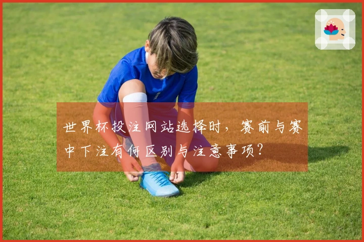 世界杯投注网站选择时，赛前与赛中下注有何区别与注意事项？
