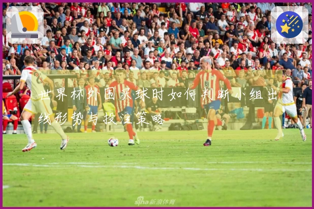 世界杯外围买球时如何判断小组出线形势与投注策略