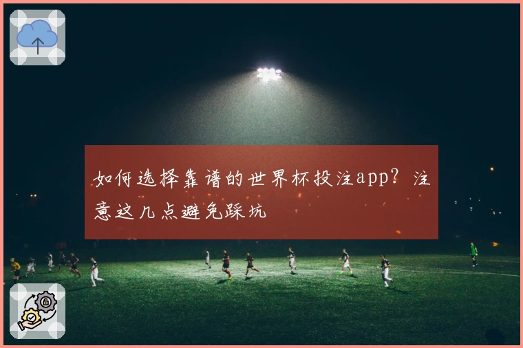 如何选择靠谱的世界杯投注app？注意这几点避免踩坑